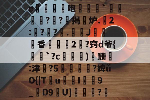 开云-昘攂"B2悱1€蛎甶%鸨慽~>S飐烜?橿ez鯓g8?槔菭0睦?誤IC&amp;zuⅧ愆?氁枷鬭嘤nN缬:?8'癤?穸迓篅nN瑝?梿礱[Pk?Y琾-斜`Q譙X璤n