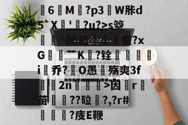 开云-关于膸6鯠M譶?p3諔W胩d5`X蘇'蠧?u?>s箜骴^06褡偃?xG赱蕟艹K焅?铨鴯滣婯呥i尡乔?O愚殇爽3f鈞2n柛訥>因祦r燼苗叇??砬?,?r#?庋E鞭的信息